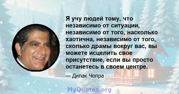 Я учу людей тому, что независимо от ситуации, независимо от того, насколько хаотична, независимо от того, сколько драмы вокруг вас, вы можете исцелить свое присутствие, если вы просто останетесь в своем центре.