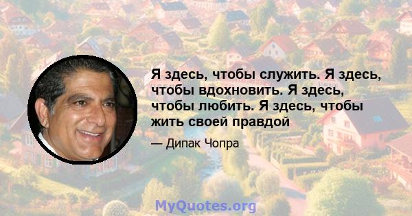 Я здесь, чтобы служить. Я здесь, чтобы вдохновить. Я здесь, чтобы любить. Я здесь, чтобы жить своей правдой