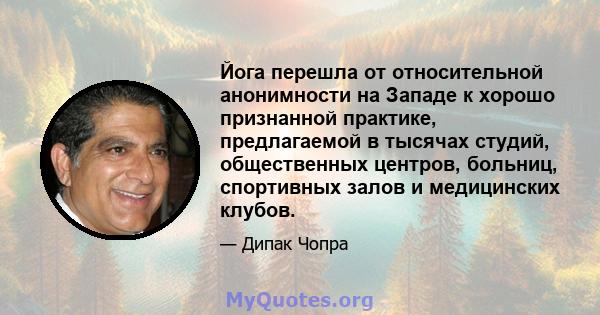 Йога перешла от относительной анонимности на Западе к хорошо признанной практике, предлагаемой в тысячах студий, общественных центров, больниц, спортивных залов и медицинских клубов.