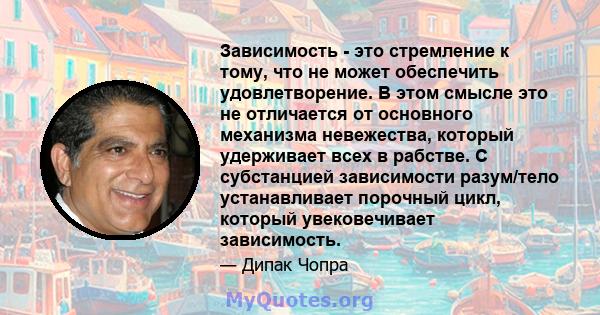 Зависимость - это стремление к тому, что не может обеспечить удовлетворение. В этом смысле это не отличается от основного механизма невежества, который удерживает всех в рабстве. С субстанцией зависимости разум/тело