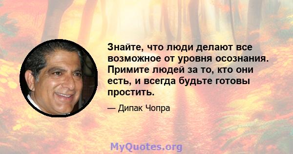 Знайте, что люди делают все возможное от уровня осознания. Примите людей за то, кто они есть, и всегда будьте готовы простить.