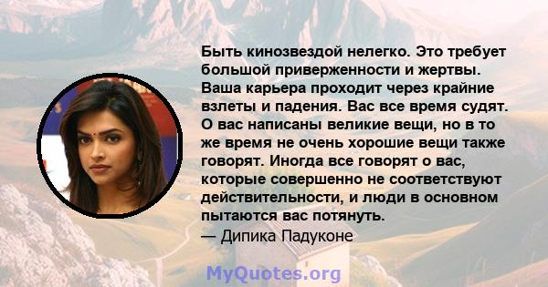 Быть кинозвездой нелегко. Это требует большой приверженности и жертвы. Ваша карьера проходит через крайние взлеты и падения. Вас все время судят. О вас написаны великие вещи, но в то же время не очень хорошие вещи также 