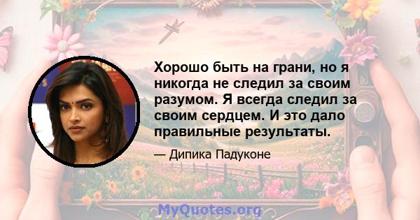 Хорошо быть на грани, но я никогда не следил за своим разумом. Я всегда следил за своим сердцем. И это дало правильные результаты.