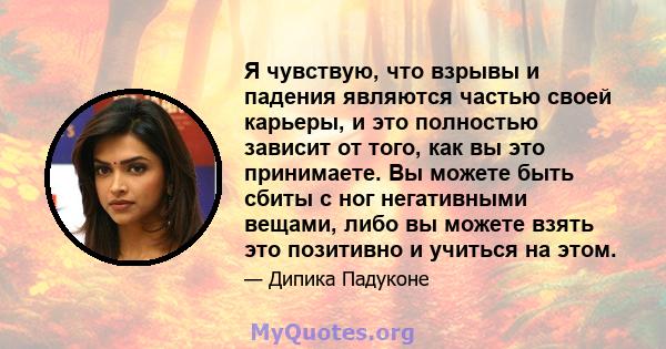 Я чувствую, что взрывы и падения являются частью своей карьеры, и это полностью зависит от того, как вы это принимаете. Вы можете быть сбиты с ног негативными вещами, либо вы можете взять это позитивно и учиться на этом.