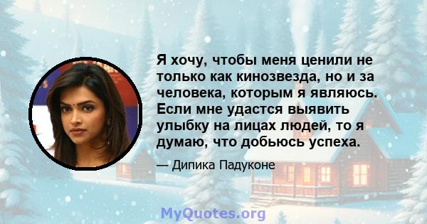 Я хочу, чтобы меня ценили не только как кинозвезда, но и за человека, которым я являюсь. Если мне удастся выявить улыбку на лицах людей, то я думаю, что добьюсь успеха.