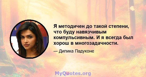 Я методичен до такой степени, что буду навязчивым компульсивным. И я всегда был хорош в многозадачности.