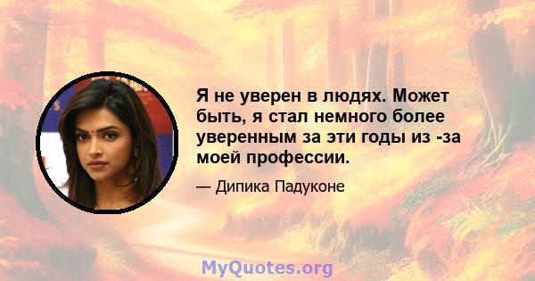 Я не уверен в людях. Может быть, я стал немного более уверенным за эти годы из -за моей профессии.