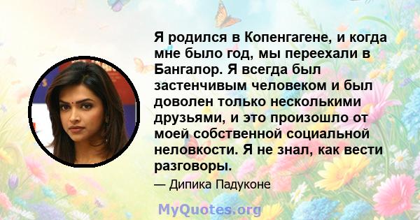 Я родился в Копенгагене, и когда мне было год, мы переехали в Бангалор. Я всегда был застенчивым человеком и был доволен только несколькими друзьями, и это произошло от моей собственной социальной неловкости. Я не знал, 