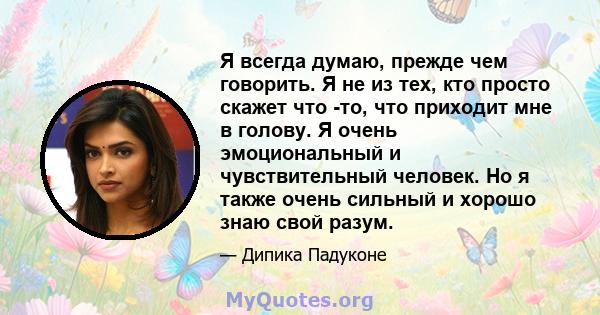 Я всегда думаю, прежде чем говорить. Я не из тех, кто просто скажет что -то, что приходит мне в голову. Я очень эмоциональный и чувствительный человек. Но я также очень сильный и хорошо знаю свой разум.