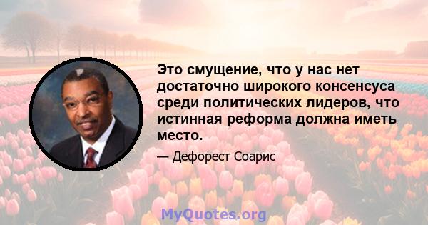 Это смущение, что у нас нет достаточно широкого консенсуса среди политических лидеров, что истинная реформа должна иметь место.