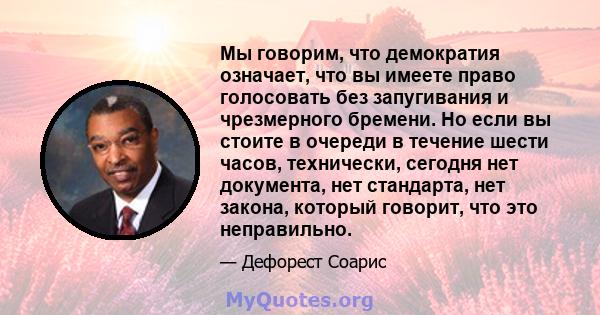 Мы говорим, что демократия означает, что вы имеете право голосовать без запугивания и чрезмерного бремени. Но если вы стоите в очереди в течение шести часов, технически, сегодня нет документа, нет стандарта, нет закона, 