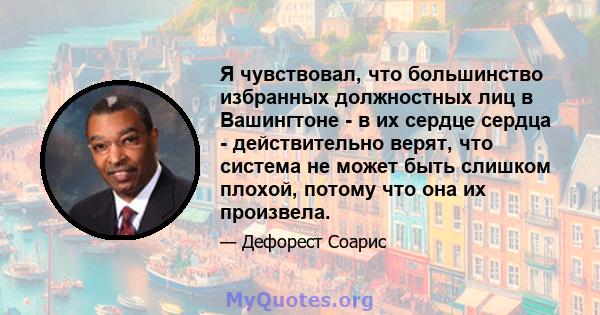 Я чувствовал, что большинство избранных должностных лиц в Вашингтоне - в их сердце сердца - действительно верят, что система не может быть слишком плохой, потому что она их произвела.