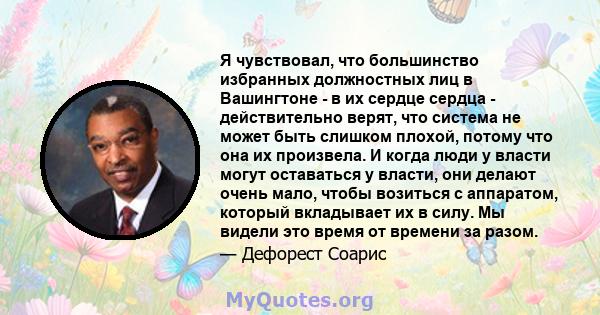 Я чувствовал, что большинство избранных должностных лиц в Вашингтоне - в их сердце сердца - действительно верят, что система не может быть слишком плохой, потому что она их произвела. И когда люди у власти могут