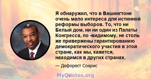 Я обнаружил, что в Вашингтоне очень мало интереса для истинной реформы выборов. То, что ни Белый дом, ни ни один из Палаты Конгресса, по -видимому, не столь же привержены гарантированию демократического участия в этой