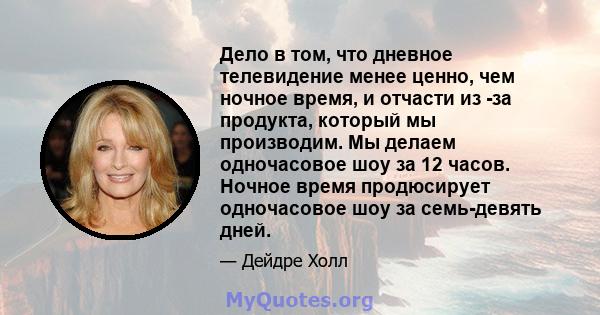 Дело в том, что дневное телевидение менее ценно, чем ночное время, и отчасти из -за продукта, который мы производим. Мы делаем одночасовое шоу за 12 часов. Ночное время продюсирует одночасовое шоу за семь-девять дней.