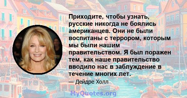 Приходите, чтобы узнать, русские никогда не боялись американцев. Они не были воспитаны с террором, которым мы были нашим правительством. Я был поражен тем, как наше правительство вводило нас в заблуждение в течение