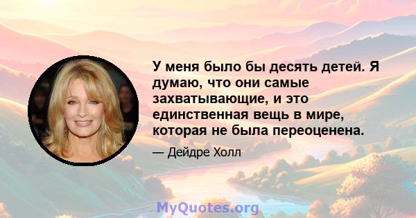 У меня было бы десять детей. Я думаю, что они самые захватывающие, и это единственная вещь в мире, которая не была переоценена.