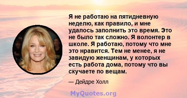 Я не работаю на пятидневную неделю, как правило, и мне удалось заполнить это время. Это не было так сложно. Я волонтер в школе. Я работаю, потому что мне это нравится. Тем не менее, я не завидую женщинам, у которых есть 