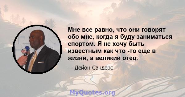 Мне все равно, что они говорят обо мне, когда я буду заниматься спортом. Я не хочу быть известным как что -то еще в жизни, а великий отец.