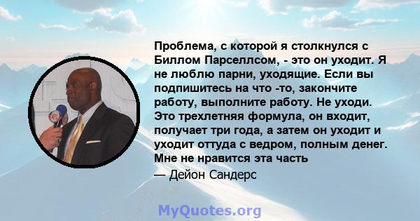 Проблема, с которой я столкнулся с Биллом Парселлсом, - это он уходит. Я не люблю парни, уходящие. Если вы подпишитесь на что -то, закончите работу, выполните работу. Не уходи. Это трехлетняя формула, он входит,