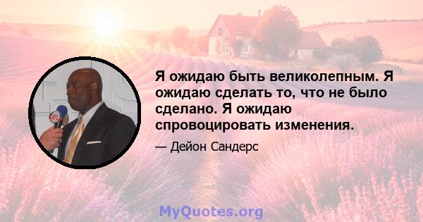 Я ожидаю быть великолепным. Я ожидаю сделать то, что не было сделано. Я ожидаю спровоцировать изменения.