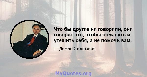 Что бы другие ни говорили, они говорят это, чтобы обмануть и утешить себя, а не помочь вам.