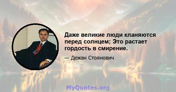 Даже великие люди кланяются перед солнцем; Это растает гордость в смирение.