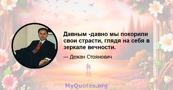 Давным -давно мы покорили свои страсти, глядя на себя в зеркале вечности.