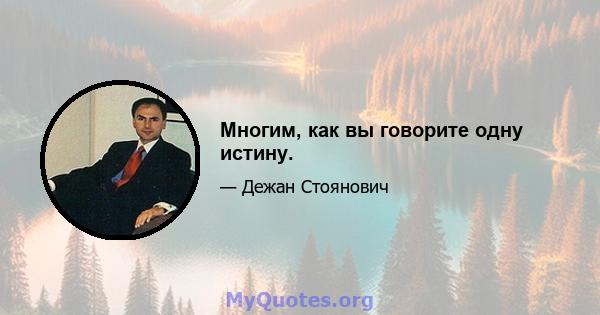 Многим, как вы говорите одну истину.