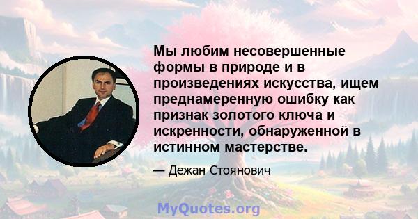 Мы любим несовершенные формы в природе и в произведениях искусства, ищем преднамеренную ошибку как признак золотого ключа и искренности, обнаруженной в истинном мастерстве.