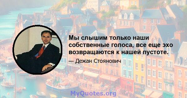 Мы слышим только наши собственные голоса, все еще эхо возвращаются к нашей пустоте.