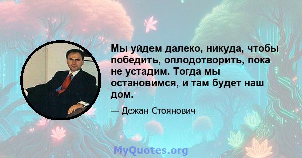 Мы уйдем далеко, никуда, чтобы победить, оплодотворить, пока не устадим. Тогда мы остановимся, и там будет наш дом.