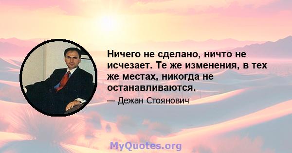 Ничего не сделано, ничто не исчезает. Те же изменения, в тех же местах, никогда не останавливаются.