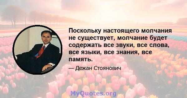 Поскольку настоящего молчания не существует, молчание будет содержать все звуки, все слова, все языки, все знания, все память.