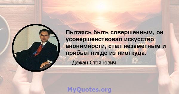 Пытаясь быть совершенным, он усовершенствовал искусство анонимности, стал незаметным и прибыл нигде из ниоткуда.