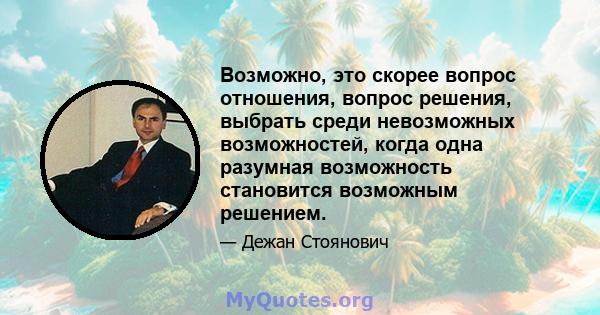 Возможно, это скорее вопрос отношения, вопрос решения, выбрать среди невозможных возможностей, когда одна разумная возможность становится возможным решением.