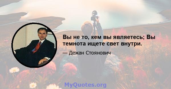 Вы не то, кем вы являетесь; Вы темнота ищете свет внутри.