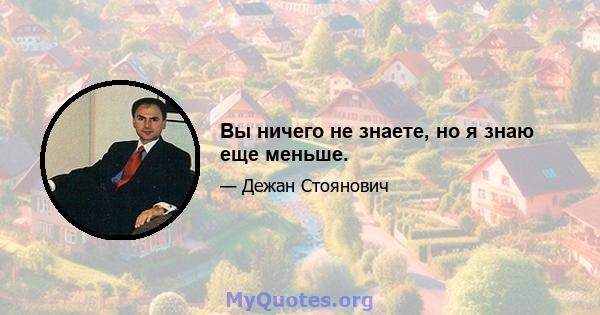 Вы ничего не знаете, но я знаю еще меньше.