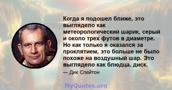 Когда я подошел ближе, это выглядело как метеорологический шарик, серый и около трех футов в диаметре. Но как только я оказался за проклятием, это больше не было похоже на воздушный шар. Это выглядело как блюдца, диск.