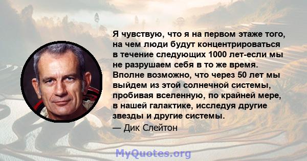 Я чувствую, что я на первом этаже того, на чем люди будут концентрироваться в течение следующих 1000 лет-если мы не разрушаем себя в то же время. Вполне возможно, что через 50 лет мы выйдем из этой солнечной системы,