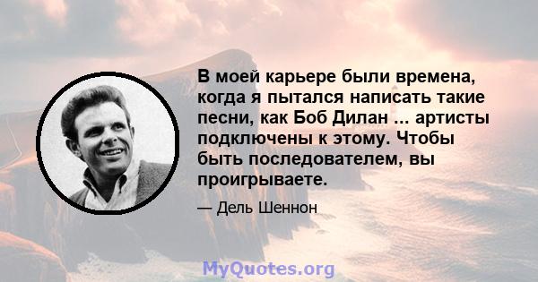 В моей карьере были времена, когда я пытался написать такие песни, как Боб Дилан ... артисты подключены к этому. Чтобы быть последователем, вы проигрываете.