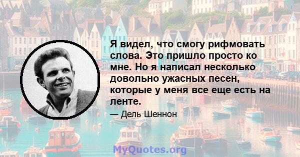 Я видел, что смогу рифмовать слова. Это пришло просто ко мне. Но я написал несколько довольно ужасных песен, которые у меня все еще есть на ленте.