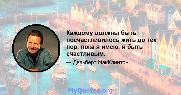 Каждому должны быть посчастливилось жить до тех пор, пока я имею, и быть счастливым.