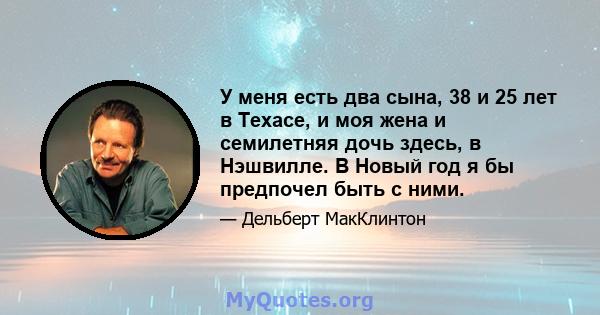 У меня есть два сына, 38 и 25 лет в Техасе, и моя жена и семилетняя дочь здесь, в Нэшвилле. В Новый год я бы предпочел быть с ними.