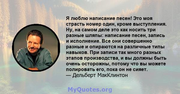 Я люблю написание песен! Это моя страсть номер один, кроме выступления. Ну, на самом деле это как носить три разные шляпы: написание песен, запись и исполнение. Все они совершенно разные и опираются на различные типы