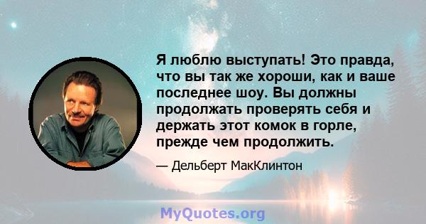 Я люблю выступать! Это правда, что вы так же хороши, как и ваше последнее шоу. Вы должны продолжать проверять себя и держать этот комок в горле, прежде чем продолжить.