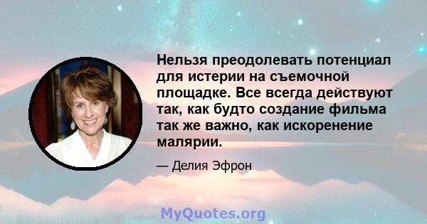 Нельзя преодолевать потенциал для истерии на съемочной площадке. Все всегда действуют так, как будто создание фильма так же важно, как искоренение малярии.