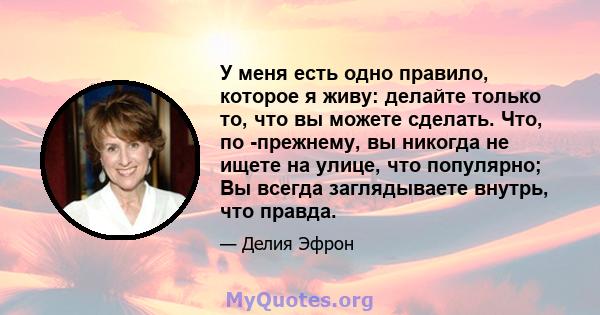 У меня есть одно правило, которое я живу: делайте только то, что вы можете сделать. Что, по -прежнему, вы никогда не ищете на улице, что популярно; Вы всегда заглядываете внутрь, что правда.