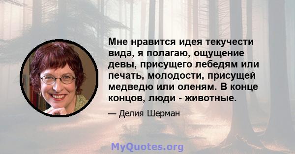 Мне нравится идея текучести вида, я полагаю, ощущение девы, присущего лебедям или печать, молодости, присущей медведю или оленям. В конце концов, люди - животные.