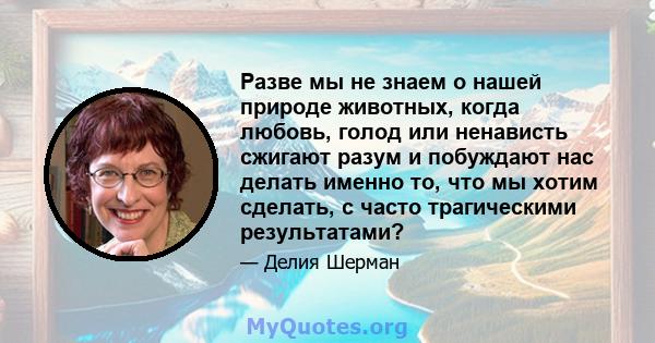 Разве мы не знаем о нашей природе животных, когда любовь, голод или ненависть сжигают разум и побуждают нас делать именно то, что мы хотим сделать, с часто трагическими результатами?